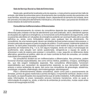22
Sala de Serviço Social ou Sala de Entrevistas
Consultórios Indiferenciados e Diferenciados
Nesta sala, geralmente localizada junto às esperas, o mais próximo possível dos halls de
entrada, são feitas as entrevistas para o levantamento das condições sociais dos pacientes e de
suas famílias, assunto que exige privacidade.Assim, dependendo do tamanho da unidade, deve
ser prevista uma sala para atendimento individual ou uma área maior, que possa ser dividida em
boxes dotados de isolamento acústico.
O dimensionamento do número de consultórios depende das especialidades a serem
oferecidas pela unidade e do tipo de atendimento que será praticado, isto é, atendendo apenas
as situações de urgência e emergência, ou funcionando comoAmbulatório de seguimento, onde
os pacientes atendidos em situações de emergência poderão ser acompanhados até a sua alta
definitiva ou, ainda, como Ambulatório aberto para qualquer tipo de atendimento. Os
consultórios, de uma maneira geral, devem ser dotados de duas portas e possuir dois acessos, o
primeiro pela sala de espera ou pela circulação de público. O outro acesso, totalmente isolado do
anterior, se dará pelas chamadas circulações brancas e será restrito à equipe de saúde e aos
pacientes em tratamento (Fig. 1 e 2). Em alguns hospitais, tendo em vista a humanização do
acolhimento, esta solução vem sendo questionada, obrigando-se a equipe de saúde a
atravessar a sala de espera para acessar o consultório, o que, segundo os defensores desta
alternativa, garantiria ao público, além de um maior controle do fluxo de consultas, um contato
mais direto com a equipe de saúde.
Os consultórios dividem-se em indiferenciados e diferenciados. Nos primeiros, podem
funcionar diversas especialidades, tais como clínica médica, pediátrica, cirúrgica, cardiológica
etc., que não exigem instalações especiais. Nos consultórios diferenciados, funcionam
especialidades que necessitam de equipamentos especiais ou que demandam sanitários
anexos e outros ambientes de apoio, tais como nos consultórios de ginecologia, obstetrícia,
proctologia, ortopedia, oftalmologia, otorrinolaringologia, odontologia etc.
Para o dimensionamento destes consultórios, assim como para o posicionamento de
tomadas, pontos de gases medicinais e pontos de lógica, é importante conhecer, desde o início
do projeto, as especificações dos equipamentos que ali serão instalados. A dificuldade de obter
estas informações no prazo necessário provoca inúmeros transtornos, entre os quais a
reformulação do projeto ou, ainda, a reforma de ambientes já construídos, muitas vezes antes
mesmo da inauguração do EAS.
 