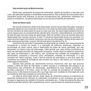 25
Sala deAplicação de Medicamentos
Salas de Observação
Nesta sala, geralmente de pequenas dimensões, dotada de lavatório e bancada com
cuba, são aplicadas injeções e ministrados medicamentos. Nas unidades de menor porte não é
necessário prever este ambiente, já que tais procedimentos são, geralmente, realizados nos
próprios consultórios, na sala de observação ou nos demais ambientes de tratamento.
No caso de ambientes coletivos de observação, devem ser previstas três salas: duas para
pacientes adultos do sexo masculino e feminino e uma sala de observação pediátrica, quando o
número de leitos de observação for igual ou maior que seis. Na observação pediátrica deve-se
prever espaço para os acompanhantes (atendimento conjunto), disponibilizando uma poltrona
ao lado de cada uma das macas de observação. Além do sanitário, deve ser prevista área para
higienização das crianças menores. A cada 12 macas de observação devem ser previstos: um
posto de enfermagem com balcão, área para o serviço de enfermagem, dotada de bancada com
cuba, área para prescrição, rouparia, farmácia de apoio e lavatórios (Fig. 3).
Uma forma de aumentar a capacidade de observação da unidade, sem necessariamente
aumentar-se o número de macas, é a colocação de poltronas reclináveis, dispostas na
proximidade do posto central, para a observação de casos de menor gravidade, que não
demandem um tempo maior de observação. Cabe lembrar que, pela crônica insuficiência de
leitos de internação providos da retaguarda necessária, muitas vezes os objetivos específicos
das salas de observação e, até mesmo, dos corredores das unidades de emergência, são
desvirtuados, passando a funcionar como verdadeiras unidades de internação. É o que
acontece em certos hospitais, onde o de entrada do ambulatório e uma boa parte dos
corredores da unidade de emergência são tomados por leitos e, até mesmo, por um posto de
enfermagem improvisado.
Quando esta pressão por atendimento torna-se irreversível, sem que seja possível
ampliar a oferta de leitos de internação, a melhor solução é a redefinição dos espaços e da
infraestrutura dos ambientes de observação, aparelhando-os para receber pacientes por
períodos superiores a 24 horas, como foi feito na unidade de emergência do Hospital de
Saracuruna, no Município de Caxias (RJ), que hoje conta com unidades de internação de curta
permanência, além das unidades convencionais (Fig. 4).
As salas de observação devem, ainda, dispor de ambientes próprios ao isolamento de
pacientes portadores de doenças de notificação compulsória ou por indivíduos que possam
ameaçar a segurança da unidade (criminosos, psicopatas etc.). O leito de isolamento deve ser
dotado de sanitário próprio, filtro (antecâmara), visor e, quando possível, tratamento acústico.
Hall
 