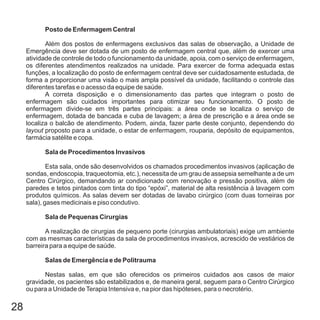 28
Posto de Enfermagem Central
Sala de Procedimentos Invasivos
Sala de Pequenas Cirurgias
Salas de Emergência e de Politrauma
Além dos postos de enfermagens exclusivos das salas de observação, a Unidade de
Emergência deve ser dotada de um posto de enfermagem central que, além de exercer uma
atividade de controle de todo o funcionamento da unidade, apoia, com o serviço de enfermagem,
os diferentes atendimentos realizados na unidade. Para exercer de forma adequada estas
funções, a localização do posto de enfermagem central deve ser cuidadosamente estudada, de
forma a proporcionar uma visão o mais ampla possível da unidade, facilitando o controle das
diferentes tarefas e o acesso da equipe de saúde.
A correta disposição e o dimensionamento das partes que integram o posto de
enfermagem são cuidados importantes para otimizar seu funcionamento. O posto de
enfermagem divide-se em três partes principais: a área onde se localiza o serviço de
enfermagem, dotada de bancada e cuba de lavagem; a área de prescrição e a área onde se
localiza o balcão de atendimento. Podem, ainda, fazer parte deste conjunto, dependendo do
proposto para a unidade, o estar de enfermagem, rouparia, depósito de equipamentos,
farmácia satélite e copa.
Esta sala, onde são desenvolvidos os chamados procedimentos invasivos (aplicação de
sondas, endoscopia, traqueotomia, etc.), necessita de um grau de assepsia semelhante a de um
Centro Cirúrgico, demandando ar condicionado com renovação e pressão positiva, além de
paredes e tetos pintados com tinta do tipo “epóxi”, material de alta resistência à lavagem com
produtos químicos. As salas devem ser dotadas de lavabo cirúrgico (com duas torneiras por
sala), gases medicinais e piso condutivo.
A realização de cirurgias de pequeno porte (cirurgias ambulatoriais) exige um ambiente
com as mesmas características da sala de procedimentos invasivos, acrescido de vestiários de
barreira para a equipe de saúde.
Nestas salas, em que são oferecidos os primeiros cuidados aos casos de maior
gravidade, os pacientes são estabilizados e, de maneira geral, seguem para o Centro Cirúrgico
ou para a Unidade deTerapia Intensiva e, na pior das hipóteses, para o necrotério.
layout
 