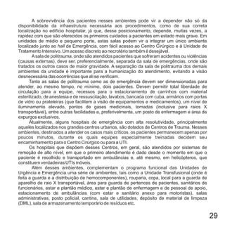 A sobrevivência dos pacientes nesses ambientes pode vir a depender não só da
disponibilidade da infraestrutura necessária aos procedimentos, como de sua correta
localização no edifício hospitalar, já que, desse posicionamento, depende, muitas vezes, a
rapidez com que são oferecidos os primeiros cuidados a pacientes em estado mais grave. Em
unidades de médio e pequeno porte, estas salas podem vir a integrar um único ambiente
localizado junto ao de Emergência, com fácil acesso ao Centro Cirúrgico e à Unidade de
Tratamento Intensivo. Um acesso discreto ao necrotério também é desejável.
Asala de politrauma, onde são atendidos pacientes que sofreram acidentes ou violências
(causas externas), deve ser, preferencialmente, separada da sala de emergências, onde são
tratados os outros casos de maior gravidade. A separação da sala de politrauma dos demais
ambientes da unidade é importante para a humanização do atendimento, evitando a visão
desnecessária das ocorrências que ali se verificam.
Tanto as salas de politrauma como as de emergência devem ser dimensionadas para
atender, ao mesmo tempo, no mínimo, dois pacientes. Devem permitir total liberdade de
circulação para a equipe, recessos para o estacionamento de carrinhos com material
esterilizado, de anestesia e de ressuscitação, lavabos, bancada com cuba, armários com portas
de vidro ou prateleiras (que facilitem a visão de equipamentos e medicamentos), um nível de
iluminamento elevado, pontos de gases medicinais, tomadas (inclusive para raios X
transportável), entre outras facilidades e, preferivelmente, um posto de enfermagem e área de
expurgos exclusivos.
Atualmente, alguns hospitais de emergência com alta resolutividade, principalmente
aqueles localizados nos grandes centros urbanos, são dotados de Centros de Trauma. Nesses
ambientes, destinados a atender os casos mais críticos, os pacientes permanecem apenas por
poucos minutos, durante os quais equipes especialmente treinadas decidem seu
encaminhamento para o Centro Cirúrgico ou para a UTI.
Os hospitais que dispõem desses Centros, em geral, são atendidos por sistemas de
remoção de alto nível, em que o primeiro atendimento é dado desde o momento em que o
paciente é recolhido e transportado em ambulâncias e, até mesmo, em helicópteros, que
constituem verdadeiras UTIs móveis.
Além desses ambientes, complementam o programa funcional das Unidades de
Urgência e Emergência uma série de ambientes, tais como a Unidade Transfusional (onde é
feita a guarda e a distribuição de hemocomponentes), rouparia, copa, local para a guarda de
aparelho de raio X transportável, área para guarda de pertences de pacientes, sanitários de
funcionários, estar e plantão médico, estar e plantão de enfermagem e de pessoal de apoio,
estacionamento de ambulâncias (com estar e sanitário anexo para motoristas), salas
administrativas, posto policial, cantina, sala de utilidades, depósito de material de limpeza
(DML), sala de armazenamento temporário de resíduos etc.
hall
29
 