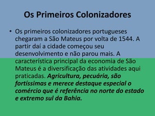 Os Primeiros Colonizadores
• Os primeiros colonizadores portugueses
chegaram a São Mateus por volta de 1544. A
partir daí a cidade começou seu
desenvolvimento e não parou mais. A
característica principal da economia de São
Mateus é a diversificação das atividades aqui
praticadas. Agricultura, pecuária, são
fortíssimas e merece destaque especial o
comércio que é referência no norte do estado
e extremo sul da Bahia.
 