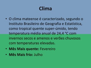 Clima
• O clima mateense é caracterizado, segundo o
Instituto Brasileiro de Geografia e Estatística,
como tropical quente super-úmido, tendo
temperatura média anual de 24,4 °C com
invernos secos e amenos e verões chuvosos
com temperaturas elevadas.
• Mês Mais quente: Fevereiro
• Mês Mais frio: Julho
 