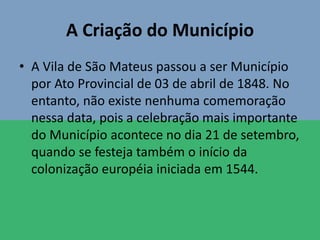 A Criação do Município
• A Vila de São Mateus passou a ser Município
por Ato Provincial de 03 de abril de 1848. No
entanto, não existe nenhuma comemoração
nessa data, pois a celebração mais importante
do Município acontece no dia 21 de setembro,
quando se festeja também o início da
colonização européia iniciada em 1544.
 