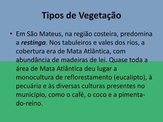 Tipos de Vegetação
• Em São Mateus, na região costeira, predomina
a restinga. Nos tabuleiros e vales dos rios, a
cobertura era de Mata Atlântica, com
abundância de madeiras de lei. Quase toda a
área de Mata Atlântica deu lugar a
monocultura de reflorestamento (eucalipto), à
pecuária e às diversas culturas presentes no
município, como o café, o coco e a pimenta-
do-reino.
 