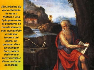 São Jerônimo diz
que o chamado
de Jesus a
Mateus é uma
lição para todos
os pecadores do
mundo saberem
que, seja qual for
a vida que
levaram até
agora, em
qualquer dia e
em qualquer
hora, podem
dedicar-se a
servir a Cristo, e
Ele os aceita de
bom grado.
 