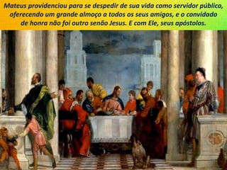 Mateus providenciou para se despedir de sua vida como servidor público,
oferecendo um grande almoço a todos os seus amigos, e o convidado
de honra não foi outro senão Jesus. E com Ele, seus apóstolos.
 