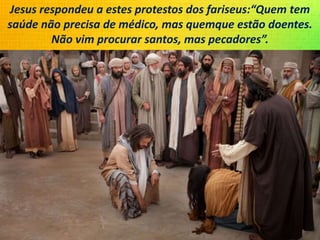 Jesus respondeu a estes protestos dos fariseus:“Quem tem
saúde não precisa de médico, mas quemque estão doentes.
Não vim procurar santos, mas pecadores”.
 
