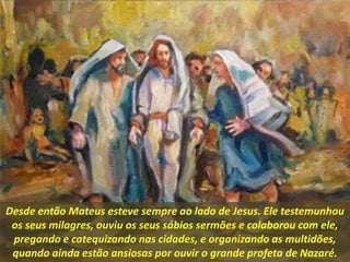 Desde então Mateus esteve sempre ao lado de Jesus. Ele testemunhou
os seus milagres, ouviu os seus sábios sermões e colaborou com ele,
pregando e catequizando nas cidades, e organizando as multidões,
quando ainda estão ansiosas por ouvir o grande profeta de Nazaré.
 