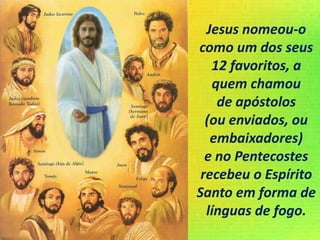 Jesus nomeou-o
como um dos seus
12 favoritos, a
quem chamou
de apóstolos
(ou enviados, ou
embaixadores)
e no Pentecostes
recebeu o Espírito
Santo em forma de
línguas de fogo.
 