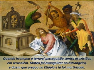 Quando irrompeu a terrível perseguição contra os cristãos
em Jerusalém, Mateo foi evangelizar no estrangeiro,
e dizem que pregou na Etiópia e lá foi martirizado.
 