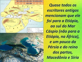 Quase todos os
escritores antigos
mencionam que ele
foi para a Etiópia,
ao sul do Mar
Cáspio (não para a
Etiópia, na África),
e um pouco da
Pérsia e do reino
dos partos,
Macedônia e Síria
 