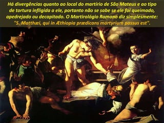 Há divergências quanto ao local do martírio de São Mateus e ao tipo
de tortura infligida a ele, portanto não se sabe se ele foi queimado,
apedrejado ou decapitado. O Martirológio Romano diz simplesmente:
"S. Matthæi, qui in Æthiopia prædicans martyrium passus est".
 