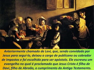 Anteriormente chamado de Levi, que, sendo convidado por
Jesus para segui-lo, deixou o cargo de publicano ou cobrador
de impostos e foi escolhido para ser apóstolo. Ele escreveu um
evangelho no qual é proclamado que Jesus Cristo é filho de
Davi, filho de Abraão, o cumprimento do Antigo Testamento.
 
