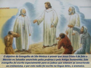 O objetivo do Evangelho de São Mateus é provar que Jesus Cristo é de fato o
Messias ou Salvador anunciado pelos profetas e pelo Antigo Testamento. Este
evangelho foi escrito especialmente para os judeus que estavam se convertendo
ao cristianismo, e por esta razão foi escrito na língua deles, o aramaico.
 