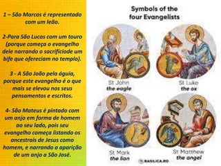 1 – São Marcos é representado
com um leão.
2-Para São Lucas com um touro
(porque começa o evangelho
dele narrando o sacrifíciode um
bife que ofereciam no templo).
3 - A São João pela águia,
porque este evangelho é o que
mais se elevou nos seus
pensamentos e escritos.
4- São Mateus é pintado com
um anjo em forma de homem
ao seu lado, pois seu
evangelho começa listando os
ancestrais de Jesus como
homem, e narrando a aparição
de um anjo a São José.
 