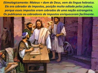 Etimologicamente: Mateus = dom de Deus, vem da língua hebraica.
Ele era cobrador de impostos, posição muito odiada pelos judeus,
porque esses impostos eram cobrados de uma nação estrangeira.
Os publicanos ou cobradores de impostos enriqueceram facilmente.
 