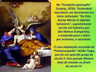 Na "Evangelia apocrypha"
(Leipzig, 1876), Tischendorf
reproduziu um documento em
latim intitulado: "De Ortu
beatæ Mariæ et infantia
Salvatoris", supostamente
escrito em hebraico por
São Mateus Evangelista,
e traduzido para o latim
por Jerônimo, o sacerdote.
-É uma adaptação resumida do
“Protoevangelho” deSão Tiago,
que foi um apócrifo grego do
século II. Este pseudo-Mateus
data de meados ou finais
do século VI.
 