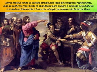 Talvez Mateus tenha se sentido atraído pela ideia de enriquecer rapidamente,
mas ao conhecer Jesus Cristo já abandonou para sempre a ambição pelo dinheiro
e se dedicou totalmente à busca da salvação das almas e do Reino de Deus.
 