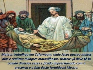 Mateus trabalhou em Cafarnaum, onde Jesus passou muitos
dias e realizou milagres maravilhosos. Mateus já deve tê-lo
ouvido diversas vezes e ficado impressionado com a
presença e a fala deste formidável Mestre.
 