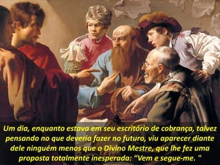 Um dia, enquanto estava em seu escritório de cobrança, talvez
pensando no que deveria fazer no futuro, viu aparecer diante
dele ninguém menos que o Divino Mestre, que lhe fez uma
proposta totalmente inesperada: “Vem e segue-me. "
 