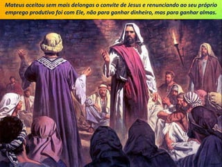 Mateus aceitou sem mais delongas o convite de Jesus e renunciando ao seu próprio
emprego produtivo foi com Ele, não para ganhar dinheiro, mas para ganhar almas.
 