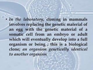 • In the laboratory, cloning in mammals
involves replacing the genetic material of
an egg with the genetic material of a
somatic cell from an embryo or adult
which will eventually develop into a full
organism or being ; this is a biological
clone; an organism genetically identical
to another organism.
 