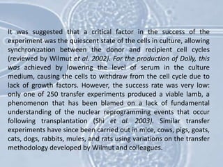 It was suggested that a critical factor in the success of the
experiment was the quiescent state of the cells in culture, allowing
synchronization between the donor and recipient cell cycles
(reviewed by Wilmut et al. 2002). For the production of Dolly, this
was achieved by lowering the level of serum in the culture
medium, causing the cells to withdraw from the cell cycle due to
lack of growth factors. However, the success rate was very low:
only one of 250 transfer experiments produced a viable lamb, a
phenomenon that has been blamed on a lack of fundamental
understanding of the nuclear reprogramming events that occur
following transplantation (Shi et al. 2003). Similar transfer
experiments have since been carried out in mice, cows, pigs, goats,
cats, dogs, rabbits, mules, and rats using variations on the transfer
methodology developed by Wilmut and colleagues.
 