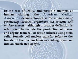 In the case of Dolly, and possible attempts at
human cloning, the American Medical
Association defines cloning as the production of
genetically identical organisms via somatic cell
nuclear transfer, although a broader definition is
often used to include the production of tissue
and organs from cell or tissue cultures using stem
cells. Somatic cell nuclear transfer refers to the
transfer of the nucleus from an existing organism
into an enucleated oocyte.
 