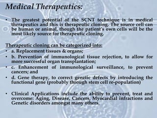 Medical Therapeutics:
• The greatest potential of the SCNT technique is in medical
therapeutics and this is therapeutic cloning. The source cell can
be human or animal, though the patient’s own cells will be the
most likely source for therapeutic cloning.
Therapeutic cloning can be categorized into:
• a. Replacement tissues & organs;
• b. Prevention of immunological tissue rejection, to allow for
more successful organ transplantation;
• c. Enhancement of immunological surveillance, to prevent
cancers; and
• d. Gene therapy, to correct genetic defects by introducing the
functional gene (probably through stem cell re-population)
• Clinical Applications include the ability to prevent, treat and
overcome: Aging, Disease, Cancers, Myocardial infractions and
Genetic disorders amongst many others.
 