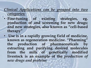 Clinical Applications can be grouped into two
categories:
• Fine-tuning of existing strategies, eg.
production of and screening for new drugs;
and new strategies, also known as “cell-based
therapy”
• Use is in a rapidly growing field of medicine,
known as regeneration medicine. “Pharming”
the production of pharmaceuticals by
extracting and purifying desired molecules
from the milk of genetically modified
livestock is an example of the production of
new drugs and proteins
 