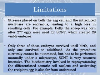Limitations
• A limitation of the SCNT technique for human therapeutic cloning
is the need for human oocytes. Hence, the “universal donor” oocyte,
Animal oocytes have been postulated for use with human somatic
cells to create hybrid embryos, but this approach has not been
accepted by many.
• Another limitation is the need for feeder cells to maintain the stem
cells in an undifferentiated state.
• In SCNT, not all of the donor cell's genetic information is
transferred, as the donor cell's mitochondria that contain their
own mitochondrial DNA are left behind. The resulting hybrid cells
retain those mitochondrial structures which originally belonged to
the egg. As a consequence, clones such as Dolly that are born from
SCNT are not perfect copies of the donor of the nucleus
• Stresses placed on both the egg cell and the introduced
nucleuses are enormous, leading to a high loss in
resulting cells. For example, Dolly the sheep was born
after 277 eggs were used for SCNT, which created 29
viable embryos.
• Only three of these embryos survived until birth, and
only one survived to adulthood. As the procedure
currently cannot be automated, but has to be performed
manually under a microscope, SCNT is very resource
intensive. The biochemistry involved in reprogramming
the differentiated somatic cell nucleus and activating
the recipient egg is also far from understood
 