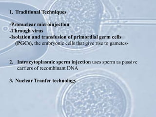 1. Traditional Techniques
-Pronuclear microinjection
-Through virus
-Isolation and transfusion of primordial germ cells
(PGCs), the embryonic cells that give rise to gametes-
2. Intracytoplasmic sperm injection uses sperm as passive
carriers of recombinant DNA
3. Nuclear Tranfer technology
 