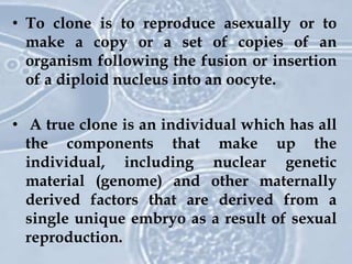 • To clone is to reproduce asexually or to
make a copy or a set of copies of an
organism following the fusion or insertion
of a diploid nucleus into an oocyte.
• A true clone is an individual which has all
the components that make up the
individual, including nuclear genetic
material (genome) and other maternally
derived factors that are derived from a
single unique embryo as a result of sexual
reproduction.
 