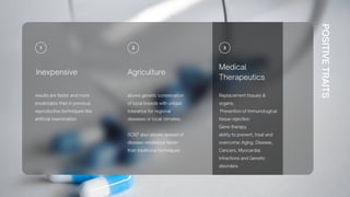 POSITIVE
TRAITS
Agriculture
allows genetic conservation
of local breeds with unique
tolerance for regional
diseases or local climates.
SCNT also allows spread of
disease resistance faster
than traditional techniques
Inexpensive
results are faster and more
predictable than in previous
reproductive techniques like
artificial insemination
Medical
Therapeutics
Replacement tissues &
organs;
Prevention of immunological
tissue rejection
Gene therapy
ability to prevent, treat and
overcome: Aging, Disease,
Cancers, Myocardial
infractions and Genetic
disorders
 