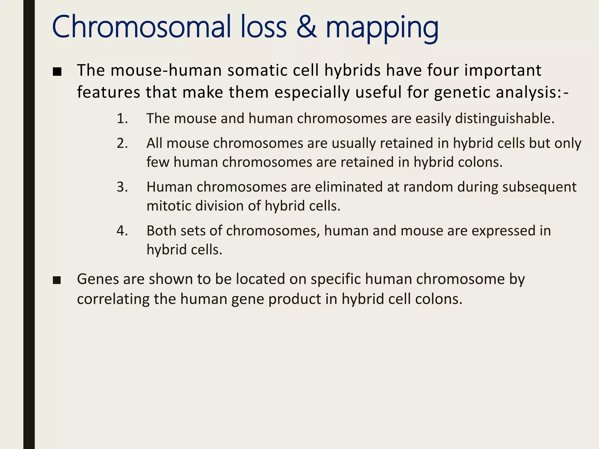 Chromosomal loss & mapping
■ The mouse-human somatic cell hybrids have four important
features that make them especially useful for genetic analysis:-
1. The mouse and human chromosomes are easily distinguishable.
2. All mouse chromosomes are usually retained in hybrid cells but only
few human chromosomes are retained in hybrid colons.
3. Human chromosomes are eliminated at random during subsequent
mitotic division of hybrid cells.
4. Both sets of chromosomes, human and mouse are expressed in
hybrid cells.
■ Genes are shown to be located on specific human chromosome by
correlating the human gene product in hybrid cell colons.
 