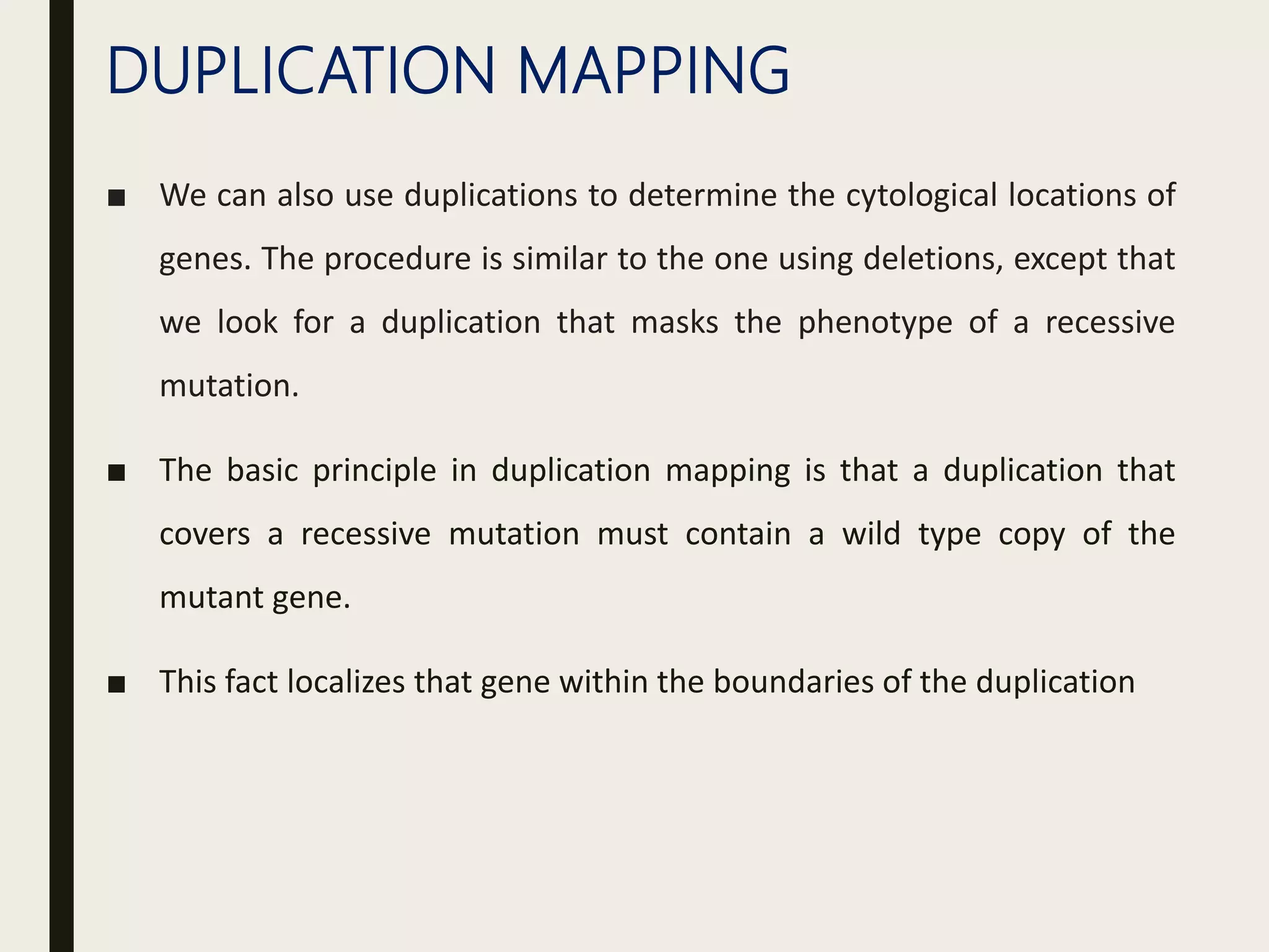 DUPLICATION MAPPING
■ We can also use duplications to determine the cytological locations of
genes. The procedure is similar to the one using deletions, except that
we look for a duplication that masks the phenotype of a recessive
mutation.
■ The basic principle in duplication mapping is that a duplication that
covers a recessive mutation must contain a wild type copy of the
mutant gene.
■ This fact localizes that gene within the boundaries of the duplication
 