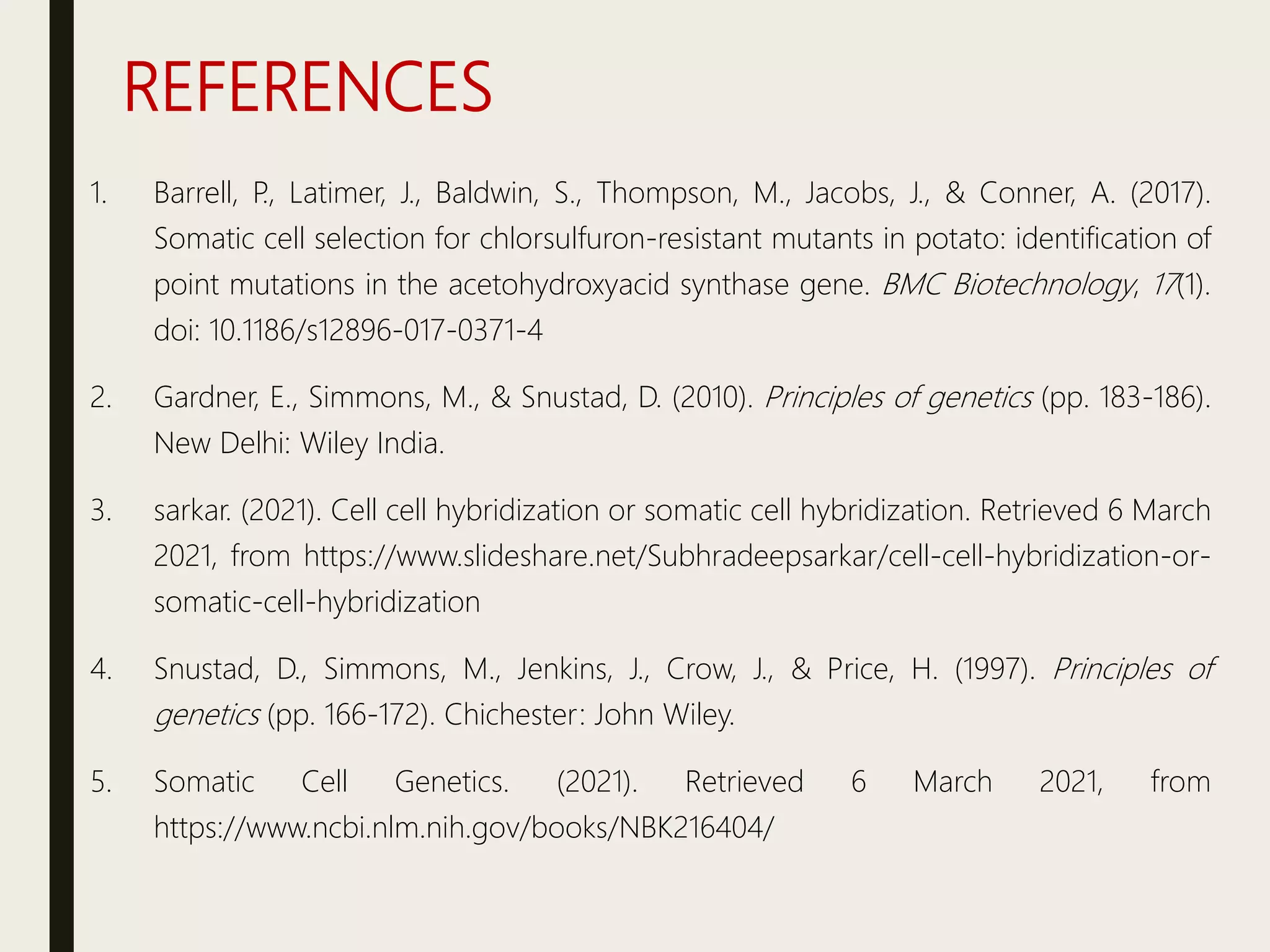 REFERENCES
1. Barrell, P
., Latimer, J., Baldwin, S., Thompson, M., Jacobs, J., & Conner, A. (2017).
Somatic cell selection for chlorsulfuron-resistant mutants in potato: identification of
point mutations in the acetohydroxyacid synthase gene. BMC Biotechnology, 17(1).
doi: 10.1186/s12896-017-0371-4
2. Gardner, E., Simmons, M., & Snustad, D. (2010). Principles of genetics (pp. 183-186).
New Delhi: Wiley India.
3. sarkar. (2021). Cell cell hybridization or somatic cell hybridization. Retrieved 6 March
2021, from https://www.slideshare.net/Subhradeepsarkar/cell-cell-hybridization-or-
somatic-cell-hybridization
4. Snustad, D., Simmons, M., Jenkins, J., Crow, J., & Price, H. (1997). Principles of
genetics (pp. 166-172). Chichester: John Wiley.
5. Somatic Cell Genetics. (2021). Retrieved 6 March 2021, from
https://www.ncbi.nlm.nih.gov/books/NBK216404/
 