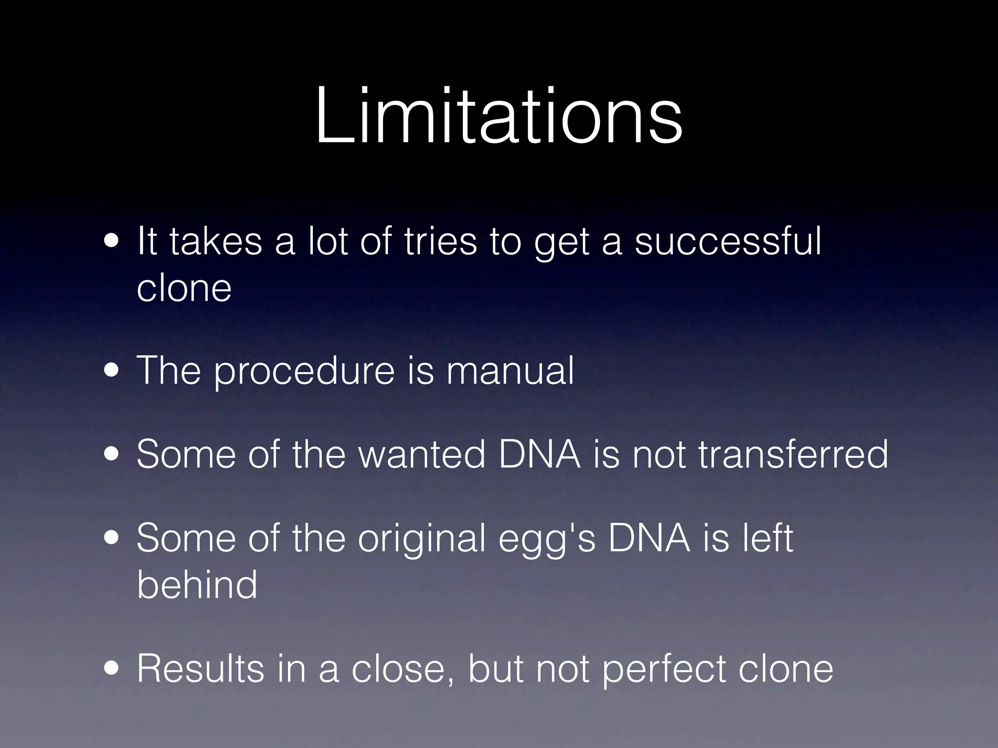 Limitations
• It takes a lot of tries to get a successful
  clone

• The procedure is manual

• Some of the wanted DNA is not transferred

• Some of the original egg's DNA is left
  behind

• Results in a close, but not perfect clone
 