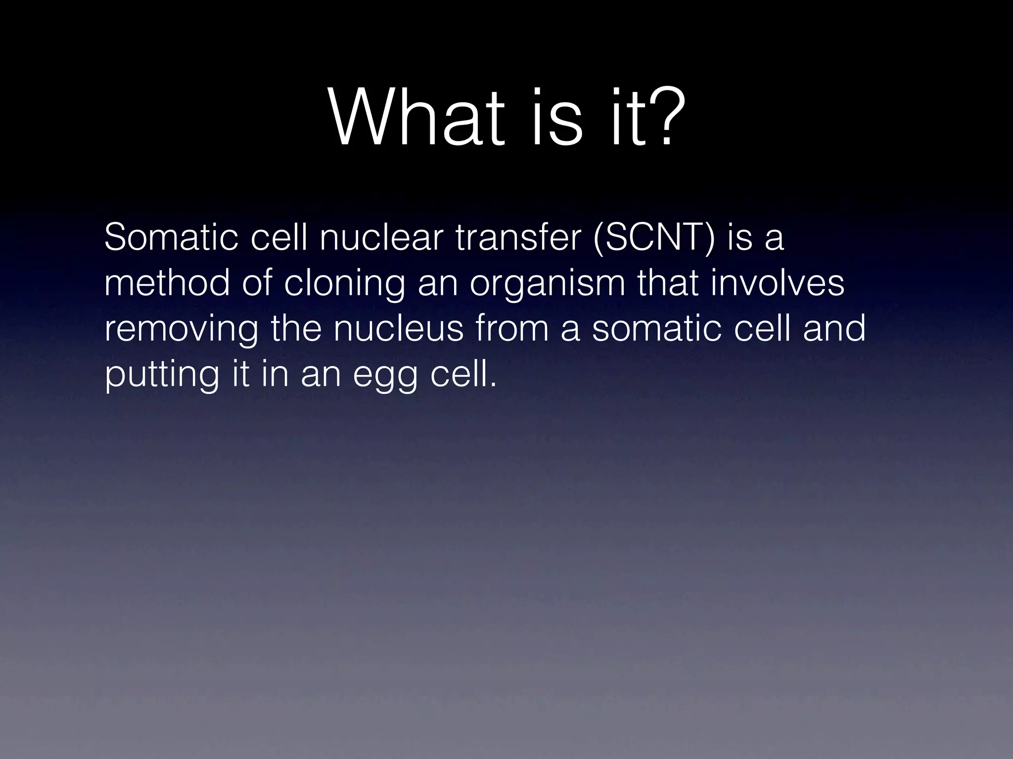 What is it?
Somatic cell nuclear transfer (SCNT) is a
method of cloning an organism that involves
removing the nucleus from a somatic cell and
putting it in an egg cell.
 
