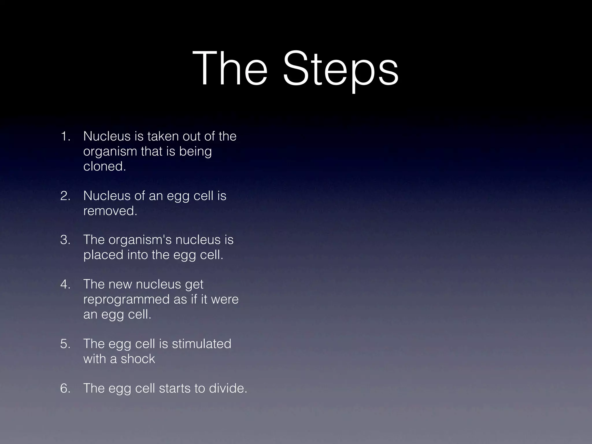 The Steps
1. Nucleus is taken out of the
   organism that is being
   cloned.

2. Nucleus of an egg cell is
   removed.

3. The organism's nucleus is
   placed into the egg cell.

4. The new nucleus get
   reprogrammed as if it were
   an egg cell.

5. The egg cell is stimulated
   with a shock

6. The egg cell starts to divide.
 