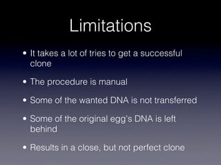 Limitations
• It takes a lot of tries to get a successful
  clone

• The procedure is manual

• Some of the wanted DNA is not transferred

• Some of the original egg's DNA is left
  behind

• Results in a close, but not perfect clone
 