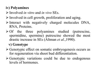 iv) Polyamines
 Involved in vitro and in vivo SEs.
 Involved in cell growth, proliferation and aging.
 Interact with negatively charged molecules DNA,
RNA, Proteins.
 Of the three polyamines studied (putrescine,
spermidine, spermine) putrescine showed the most
drastic increase in SEs (Altman et al.,1990).
v) Genotype
 Genotypic effect on somatic embryogenesis occurs as
for regeneration via shoot bud differentiation.
 Genotypic variations could be due to endogenous
levels of hormones.
 