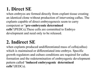 1. Direct SE
when embryos are formed directly from explant tissue creating
an identical clone without production of intervening callus. The
explants capable of direct embryogenesis seem to carry
competent or “pre-embryonic determined
cells”(PEDCs).These cells are committed to Embryo
development and need only to be released.
2. Indirect SE
when explants produced undifferentiated mass of cells(callus)
which is maintained or differentiated into embryo. Specific
growth regulators and culture conditions are required for callus
formation and the redetermination of embryogenic development
pattern called “induced embryogenic determined
cells”(IEDCs).
 