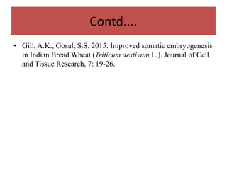 Contd....
• Gill, A.K., Gosal, S.S. 2015. Improved somatic embryogenesis
in Indian Bread Wheat (Triticum aestivum L.). Journal of Cell
and Tissue Research, 7: 19-26.
 