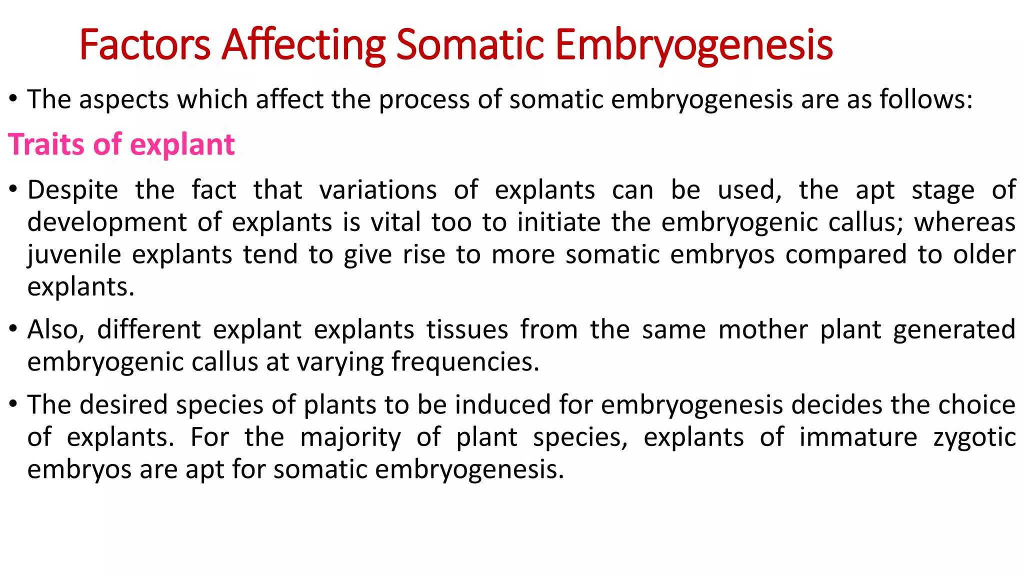 Factors Affecting Somatic Embryogenesis
• The aspects which affect the process of somatic embryogenesis are as follows:
Traits of explant
• Despite the fact that variations of explants can be used, the apt stage of
development of explants is vital too to initiate the embryogenic callus; whereas
juvenile explants tend to give rise to more somatic embryos compared to older
explants.
• Also, different explant explants tissues from the same mother plant generated
embryogenic callus at varying frequencies.
• The desired species of plants to be induced for embryogenesis decides the choice
of explants. For the majority of plant species, explants of immature zygotic
embryos are apt for somatic embryogenesis.
 