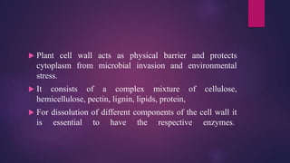  Plant cell wall acts as physical barrier and protects
cytoplasm from microbial invasion and environmental
stress.
 It consists of a complex mixture of cellulose,
hemicellulose, pectin, lignin, lipids, protein,
 For dissolution of different components of the cell wall it
is essential to have the respective enzymes.
 