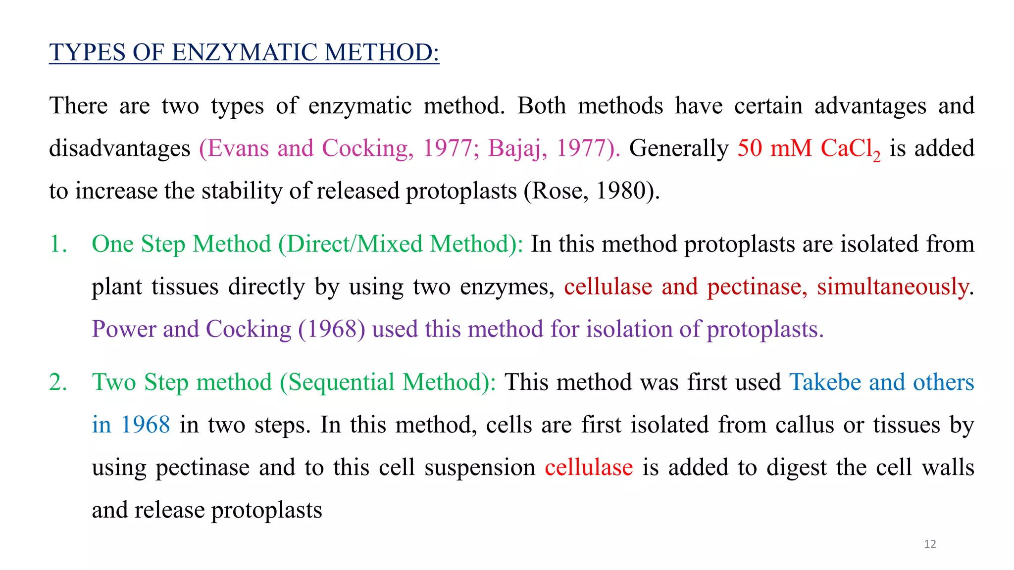 TYPES OF ENZYMATIC METHOD:
There are two types of enzymatic method. Both methods have certain advantages and
disadvantages (Evans and Cocking, 1977; Bajaj, 1977). Generally 50 mM CaCl2 is added
to increase the stability of released protoplasts (Rose, 1980).
1. One Step Method (Direct/Mixed Method): In this method protoplasts are isolated from
plant tissues directly by using two enzymes, cellulase and pectinase, simultaneously.
Power and Cocking (1968) used this method for isolation of protoplasts.
2. Two Step method (Sequential Method): This method was first used Takebe and others
in 1968 in two steps. In this method, cells are first isolated from callus or tissues by
using pectinase and to this cell suspension cellulase is added to digest the cell walls
and release protoplasts
12
 