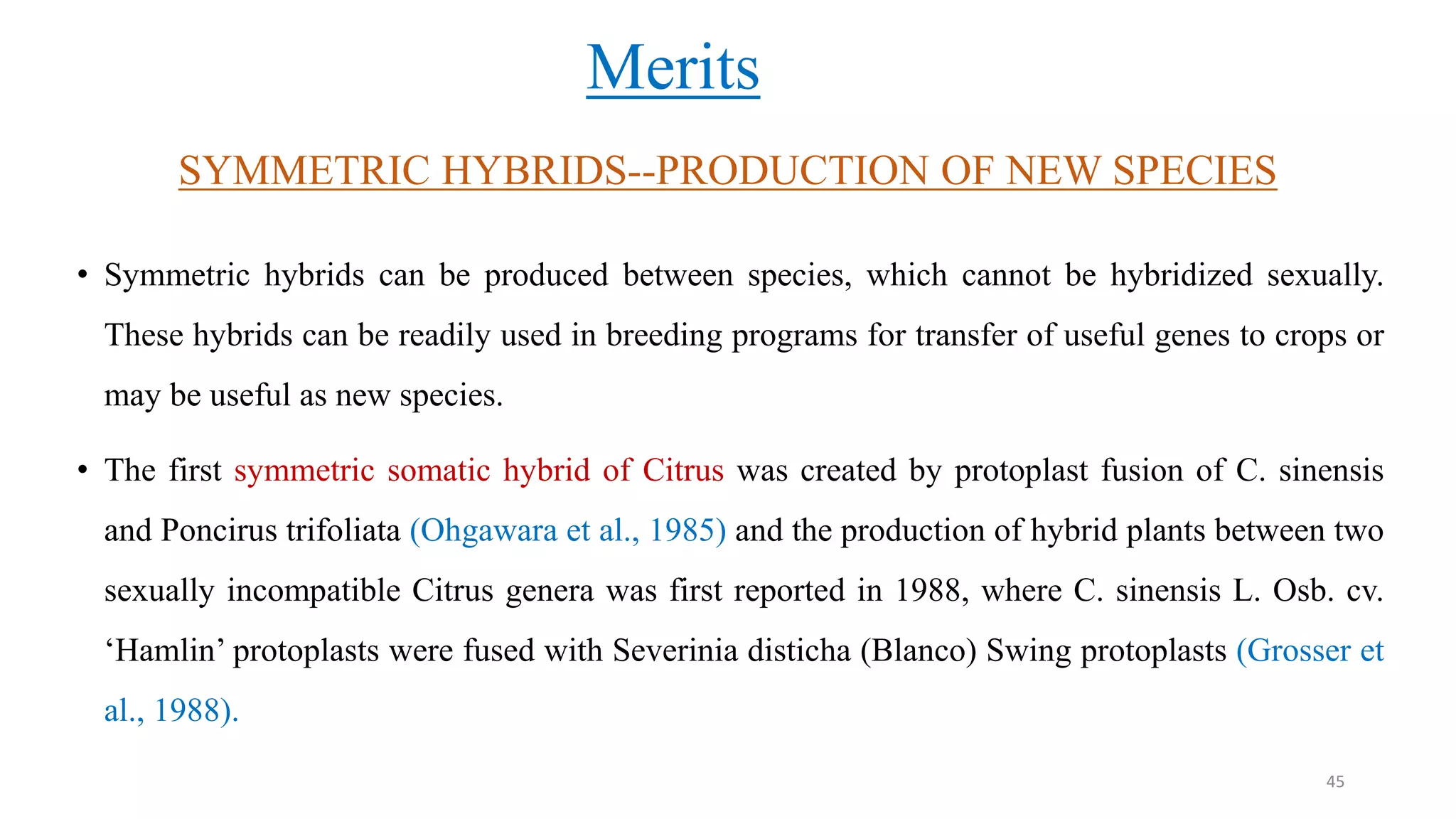 SYMMETRIC HYBRIDS--PRODUCTION OF NEW SPECIES
• Symmetric hybrids can be produced between species, which cannot be hybridized sexually.
These hybrids can be readily used in breeding programs for transfer of useful genes to crops or
may be useful as new species.
• The first symmetric somatic hybrid of Citrus was created by protoplast fusion of C. sinensis
and Poncirus trifoliata (Ohgawara et al., 1985) and the production of hybrid plants between two
sexually incompatible Citrus genera was first reported in 1988, where C. sinensis L. Osb. cv.
‘Hamlin’ protoplasts were fused with Severinia disticha (Blanco) Swing protoplasts (Grosser et
al., 1988).
Merits
45
 