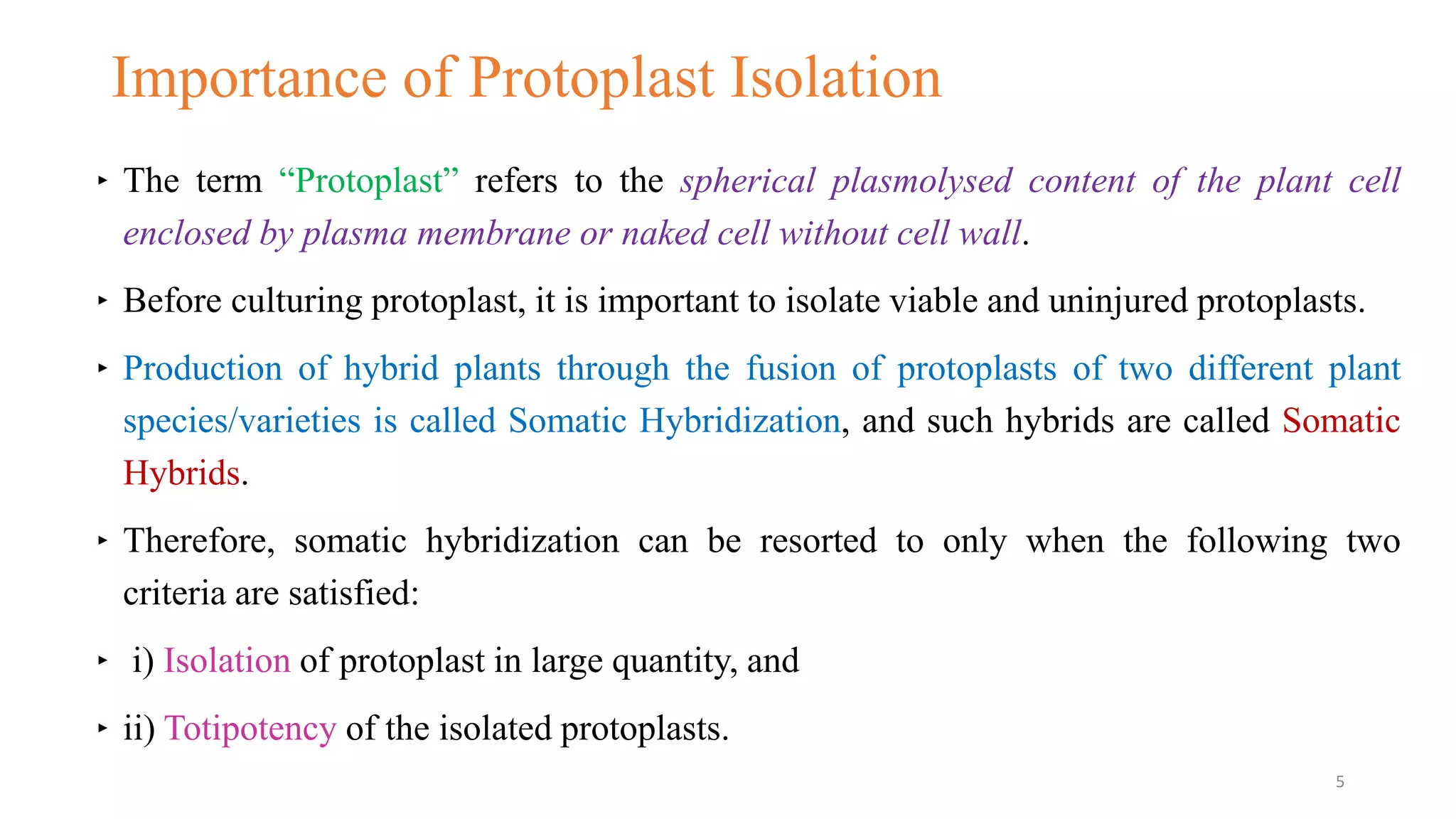 Importance of Protoplast Isolation
‣ The term “Protoplast” refers to the spherical plasmolysed content of the plant cell
enclosed by plasma membrane or naked cell without cell wall.
‣ Before culturing protoplast, it is important to isolate viable and uninjured protoplasts.
‣ Production of hybrid plants through the fusion of protoplasts of two different plant
species/varieties is called Somatic Hybridization, and such hybrids are called Somatic
Hybrids.
‣ Therefore, somatic hybridization can be resorted to only when the following two
criteria are satisfied:
‣ i) Isolation of protoplast in large quantity, and
‣ ii) Totipotency of the isolated protoplasts.
5
 
