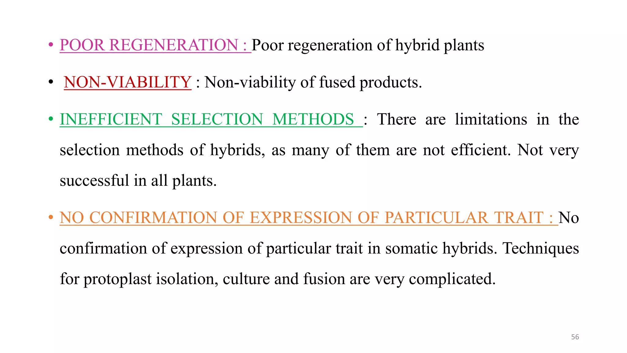 • POOR REGENERATION : Poor regeneration of hybrid plants
• NON-VIABILITY : Non-viability of fused products.
• INEFFICIENT SELECTION METHODS : There are limitations in the
selection methods of hybrids, as many of them are not efficient. Not very
successful in all plants.
• NO CONFIRMATION OF EXPRESSION OF PARTICULAR TRAIT : No
confirmation of expression of particular trait in somatic hybrids. Techniques
for protoplast isolation, culture and fusion are very complicated.
56
 